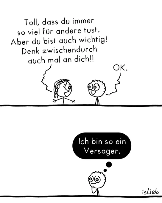 Der Comic besteht aus zwei Bildern und zeigt eine kurze Szene mit zwei einfachen Figuren.

Bild 1: Zwei Figuren stehen sich gegenüber. Die linke Figur sagt: „Toll, dass du immer so viel für andere tust. Aber du bist auch wichtig! Denk zwischendurch auch mal an dich!!“. Die rechte Figur antwortet daraufhin: „OK.“

Bild 2: Die rechte Figur steht nun allein im Bild. Sie fasst sich nachdenklich ans Kinn. Über ihr steht in einer schwarz ausgefüllten Denkblase der Text: „Ich bin so ein Versager.“