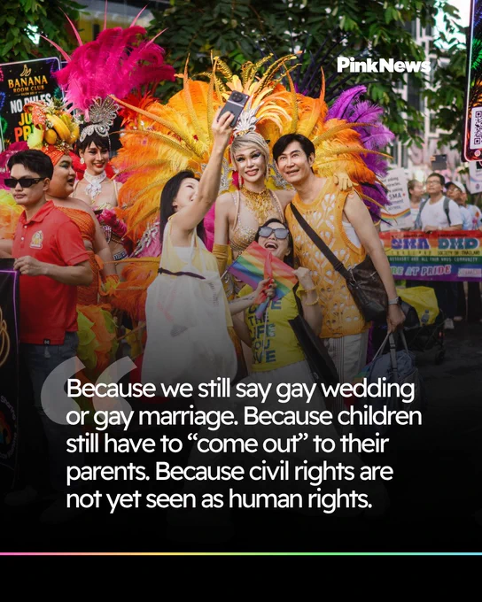 Because we still say gay wedding or gay marriage. Because children still have to “come out” to their parents. Because civil rights are 
not yet seen as human rights.