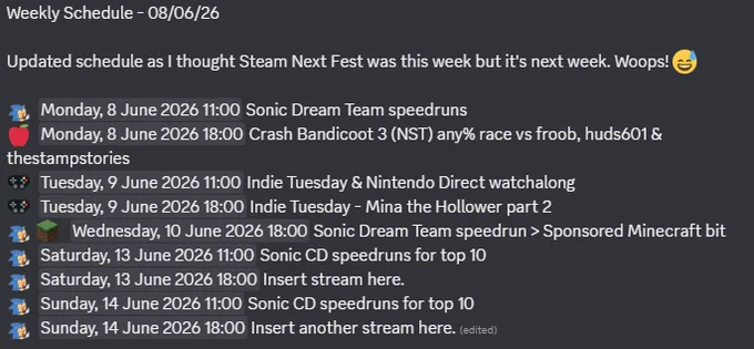 Weekly Schedule - 08/06/26

Updated schedule as I thought Steam Next Fest was this week but it's next week. Woops! 😅

:SonicGrin:  Monday, 8 June 2026 11:00 Sonic Dream Team speedruns
🍎  Monday, 8 June 2026 18:00 Crash Bandicoot 3 (NST) any% race vs froob, huds601 & thestampstories
🎮  Tuesday, 9 June 2026 11:00 Indie Tuesday & Nintendo Direct watchalong
🎮  Tuesday, 9 June 2026 18:00 Indie Tuesday - Mina the Hollower part 2
:SonicGrin: :Minecraft:   Wednesday, 10 June 2026 18:00 Sonic Dream Team speedrun > Sponsored Minecraft bit
:SonicGrin:  Saturday, 13 June 2026 11:00 Sonic CD speedruns for top 10
:SonicGrin:  Saturday, 13 June 2026 18:00 Insert stream here. 
:SonicGrin:  Sunday, 14 June 2026 11:00 Sonic CD speedruns for top 10
:SonicGrin:  Sunday, 14 June 2026 18:00 Insert another stream here.