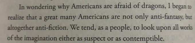 In wondering why Americans are afraid of dragons, I began to realize that a great many Americans are not only anti-fantasy, but altogether anti-fiction. We tend, as a people, to look upon all works of the imagination as either suspect of as contemptible.