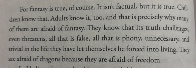 For fantasy is true, of course. It isn't factual, but it is true. Children know that. Adults know it, too, and that is precisely why many of them are afraid of fantasy. They know that its truth challenges, even threatens, all that is false, all that is phony, unnecessary, and trivial in the life they have let themselves be forced into living. They are afraid of dragons because they are afraid of freedom.