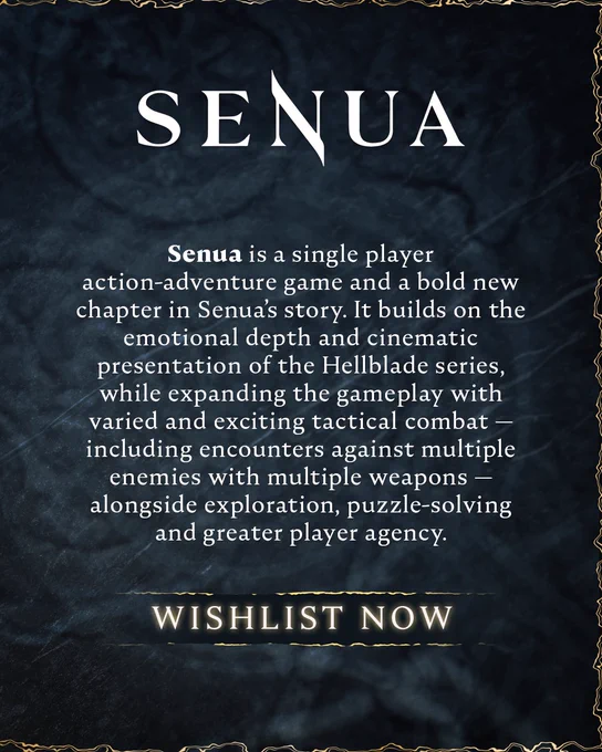 A graphic displays the ‘SENUA’ logo with a block of text in the centre. The text reads:
“Senua is a single player action-adventure game and a bold new chapter in Senua’s story. It builds on the emotional depth and cinematic presentation of the Hellblade series, while expanding the gameplay with varied and exciting tactical combat – including encounters against multiple enemies with multiple weapons – alongside exploration, puzzle-solving and greater player agency.”
A call-to-action beneath this reads: “WISHLIST NOW”
