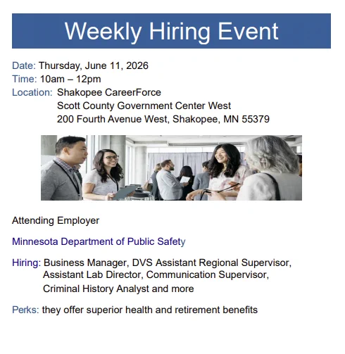 A graphic depicting several people in an office environment with the text: "Weekly Onsite Hiring Event: MnDPS
Thursday, June 11, 10 AM – 12 noon
Shakopee CareerForce
Scott County Government Center West
200 Fourth Avenue West, Shakopee, MN 55379

Minnesota Department of Public Safety (DPS) hiring: Business Manager, DVS Assistant Regional Supervisor, Assistant Lab Director, Communication Supervisor, Criminal History Analyst, and more. They offer superior health and retirement benefits.

For more information, visit 
https://www.scottcountymn.gov/DocumentCenter/View/18503/Shakopee-CareerForce-Hiring-Event---June-11-2026"
