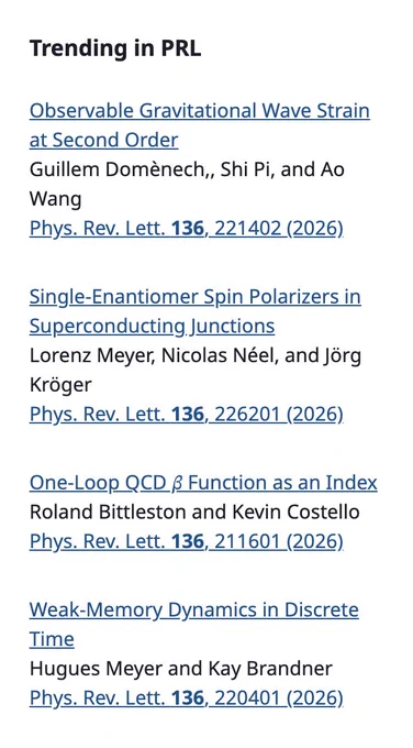 only the following text is displayed in the image

Trending in PRL
Observable Gravitational Wave Strain at Second Order
Guillem Domènech,, Shi Pi, and Ao Wang
Phys. Rev. Lett. 136, 221402 (2026)

Single-Enantiomer Spin Polarizers in Superconducting Junctions
Lorenz Meyer, Nicolas Néel, and Jörg Kröger
Phys. Rev. Lett. 136, 226201 (2026)

One-Loop QCD 𝛽 Function as an Index
Roland Bittleston and Kevin Costello
Phys. Rev. Lett. 136, 211601 (2026)

Weak-Memory Dynamics in Discrete Time
Hugues Meyer and Kay Brandner
Phys. Rev. Lett. 136, 220401 (2026)