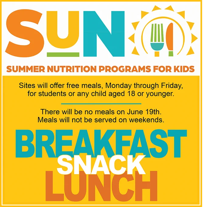 SUN Logo
Summer Nutrition Programs for Kids
Sites will offer free meals, Monday through Friday, 
for students or any child aged 18 or younger.
There will be no meals on June 19th.
Meals will not be served on weekends. 
Breakfast
Snack
Lunch