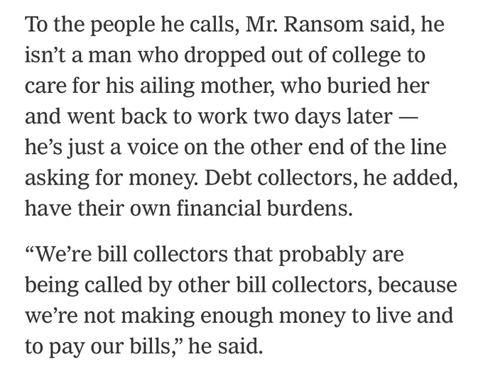 To the people he calls, Mr. Ransom said, he isn’t a man who dropped out of college to care for his ailing mother, who buried her and went back to work two days later — he’s just a voice on the other end of the line asking for money. Debt collectors, he added, have their own financial burdens.

“We’re bill collectors that probably are being called by other bill collectors, because we’re not making enough money to live and to pay our bills,” he said.