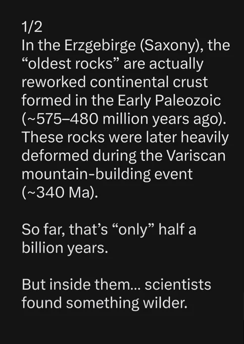 Text:
"In the Erzgebirge (Saxony), the “oldest rocks” are actually reworked continental crust formed in the Early Paleozoic (~575–480 million years ago). These rocks were later heavily deformed during the Variscan mountain-building event (~340 Ma).

So far, that’s “only” half a billion years.

But inside them… scientists found something wilder."
