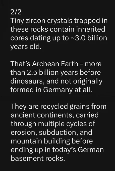 Text:
"Tiny zircon crystals trapped in these rocks contain inherited cores dating up to ~3.0 billion years old.

That’s Archean Earth—more than 2.5 billion years before dinosaurs, and not originally formed in Germany at all.

They are recycled grains from ancient continents, carried through multiple cycles of erosion, subduction, and mountain building before ending up in today’s German basement rocks.

