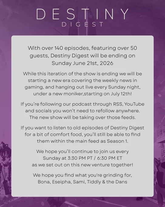 With over 140 episodes, featuring over 50 guests, Destiny Digest will be ending on Sunday June 21st, 2026  
While this iteration of the show is ending we will be  starting a new era covering the weekly news in gaming, and hanging out live every Sunday night,under a new moniker,starting on July 12th! 
If you’re following our podcast through RSS, YouTube and socials you won’t need to refollow anywhere. The new show will be taking over those feeds. 
If you want to listen to old episodes of Destiny Digest for a bit of comfort food, you’ll still be able to find them within the main feed as Season 1. 
We hope you’ll continue to join us every 
Sunday at 3:30 PM PT / 6:30 PM ET 
as we set out on this new venture together!
We hope you find what you're grinding for, 
Bona, Eseipha, Sami, Tiddly & the Dans