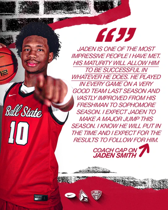 Quote graphic featuring Jaden Smith in a red Ball State basketball jersey
Text:
Jaden is one of the most impressive people I have met. His maturity will allow him to be successful in whatever he does. He played in every game on a very good team last season and vastly improved from his freshman to sophomore season. I expect Jaden to make a major jump this season. I know he will put in the time and I expect for the results to follow for him.
Coach Cap on Jaden Smith