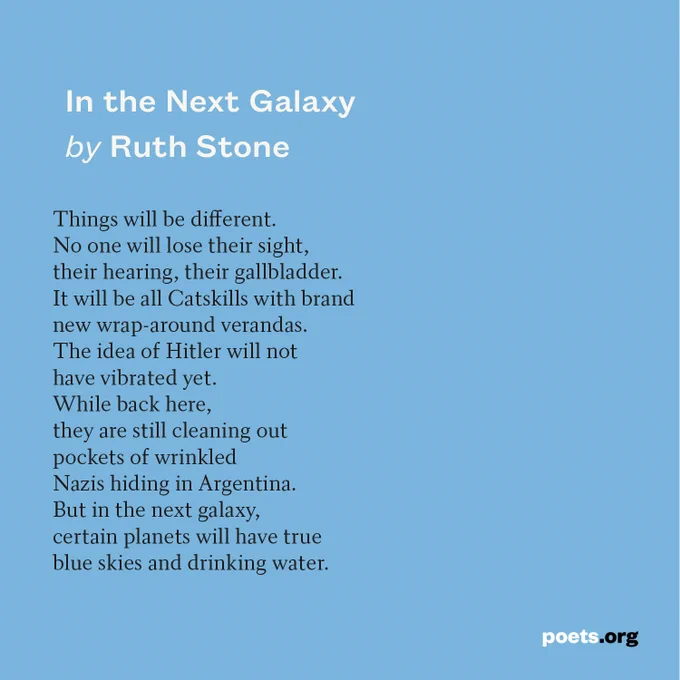 Black text on a blue background displays the poem "In the Next Galaxy" by Ruth Stone. 

Things will be different.
No one will lose their sight,
their hearing, their gallbladder.
It will be all Catskills with brand
new wrap-around verandas.
The idea of Hitler will not
have vibrated yet.
While back here,
they are still cleaning out
pockets of wrinkled
Nazis hiding in Argentina.
But in the next galaxy,
certain planets will have true
blue skies and drinking water.
