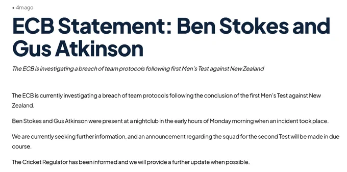 
ECB Statement: Ben Stokes and Gus Atkinson

The ECB is investigating a breach of team protocols following first Men’s Test against New Zealand
Share

The ECB is currently investigating a breach of team protocols following the conclusion of the first Men’s Test against New Zealand.

Ben Stokes and Gus Atkinson were present at a nightclub in the early hours of Monday morning when an incident took place.

We are currently seeking further information, and an announcement regarding the squad for the second Test will be made in due course.

The Cricket Regulator has been informed and we will provide a further update when possible.