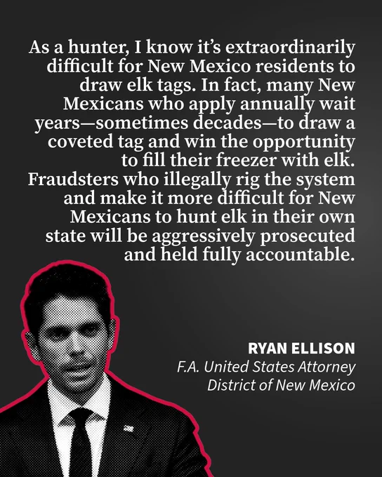 Transcribed Text:  As a hunter, I know it’s extraordinarily difficult for New Mexico residents to draw elk tags. In fact, many New Mexicans who apply annually wait years—sometimes decades—to draw a coveted tag and win the opportunity to fill their freezer with elk. Fraudsters who illegally rig the system and make it more difficult for New Mexicans to hunt elk in their own state will be aggressively prosecuted and held fully accountable. Ryan Ellison F.A. United States Attorney District of New Mexico
