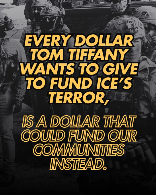 A black and white background photo of heavily armed masked ICE agents standing in a street, with yellow text centered over it that reads “Every dollar Tom Tiffany wants to give to fund ICE’s terror, is a dollar that could fund our communities instead.”