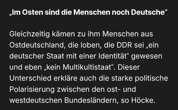 „Im Osten sind die Menschen noch Deutsche”
Gleichzeitig kämen zu ihm Menschen aus Ostdeutschland, die loben, die DDR sei „ein deutscher Staat mit einer Identität“ gewesen und eben „kein Multikultistaat“. Dieser Unterschied erkläre auch die starke politische Polarisierung zwischen den ost- und westdeutschen Bundesländern, so Höcke.