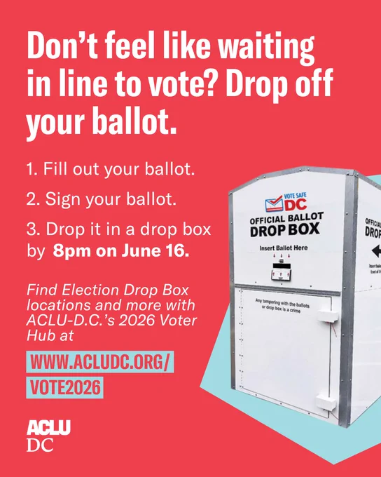 A red graphic with white text that reads: “Don’t feel like waiting in line to vote? Drop off your ballot.

1. Fill out your ballot.
2. Sign your ballot.
3. Drop it in a drop box by 8pm on June 16.

Find Election Drop Box locations and more with ACLU-D.C.’s 2026 Voter Hub at www.acludc.org/vote2026.”

An image of a D.C. election drop box overlayed a light blue abstract shape is to the right of the text. The ACLU-D.C. logo is in the bottom left corner.