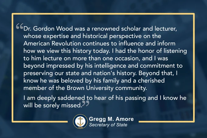 Statement from Secretary Amore: Dr. Gordon Wood was a renowned scholar and lecturer, whose expertise and historical perspective on the American Revolution continues to influence and inform how we view this history today. I had the honor of listening to him lecture on more than one occasion, and I was beyond impressed by his intelligence and commitment to preserving our state and nation's history. Beyond that, I know he was beloved by his family and a cherished member of the Brown University community.
 
I am deeply saddened to hear of his passing and I know he will be sorely missed. 