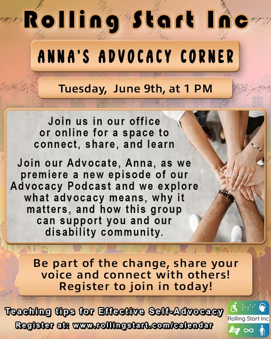 Flyer from Rolling Start Inc with a warm orange and tan design. Large header reads “Anna’s Advocacy Corner.” Event details state “Tuesday, June 9th, at 1 PM.” The flyer invites people to join in person or online to connect, share, and learn. It highlights Advocate Anna leading a discussion and premiering a new Advocacy Podcast episode focused on what advocacy means, why it matters, and how the group supports the disability community. A call to action reads, “Be part of the change, share your voice and connect with others! Register to join in today!” Footer text includes “Teaching tips for Effective Self-Advocacy” and “Register at: www.rollingstart.com/calendar.” On the right, an image shows several hands stacked together to symbolize teamwork and community. Rolling Start Inc logo appears at the bottom.