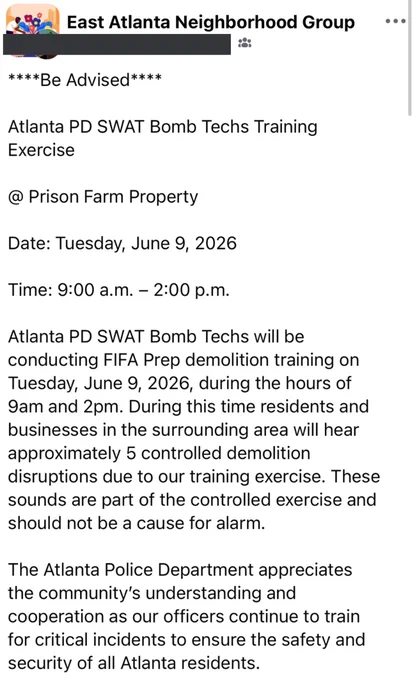 ****Be Advised****
Atlanta PD SWAT Bomb Techs Training
Exercise
@ Prison Farm Property
Date: Tuesday, June 9, 2026
Time: 9:00 a.m. - 2:00 p.m.
Atlanta PD SWAT Bomb Techs will be conducting FIFA Prep demolition training on Tuesday, June 9, 2026, during the hours of 9am and 2pm. During this time residents and businesses in the surrounding area will hear approximately 5 controlled demolition disruptions due to our training exercise. These sounds are part of the controlled exercise and should not be a cause for alarm.
The Atlanta Police Department appreciates the community's understanding and cooperation as our officers continue to train for critical incidents to ensure the safety and security of all Atlanta residents.