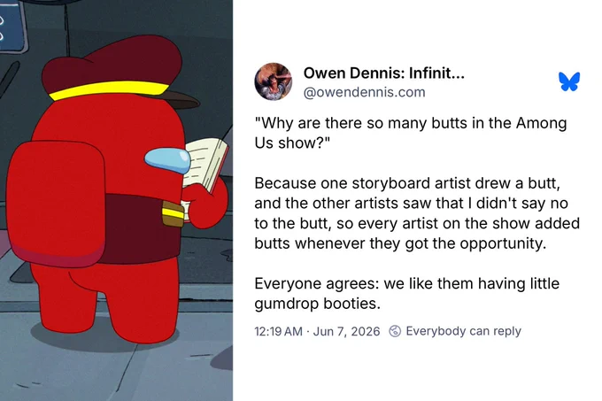 A screenshot of a Bluesky post by the Among Us Show Creator, Owen Dennis. Text on screen says:

"Why are there so many butts in the Among Us show?" 

Because one storyboard artist drew a butt, and the other artists saw that I didn't say no to the butt, so every artist on the show added butts whenever they got the opportunity. Everyone agrees: we like them having little gumdrop booties.
