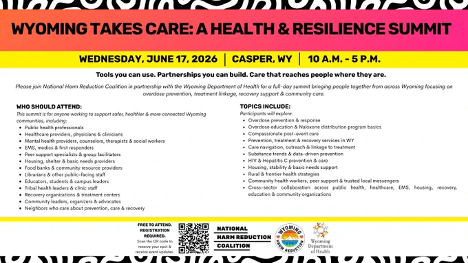 Black and white maze-like pattern frames top and bottom of graphic with white background. At top over pink/orange gradient, black, all caps text reads, "Wyoming Takes Care: A Health & Resilience Summit". Over yellow border below this, black font reads, "WEDNESDAY, JUNE 17, 2026", "CASPER, WY" and, "10 A.M. - 5 P.M." Black, bold text below this reads, "Tools you can use. Partnerships you can build. Care that reaches people where they are." above black text reading, "Please join National Harm Reduction Coalition in partnership with the Wyoming Department of Health for a full-day summit bringing people together from across Wyoming focusing on overdose prevention, treatment linkage, recovery support & community care." Below this are two bulleted list. List at left in black font reads, "Who should attend: This summit is for anyone working to support safer, healthier & more connected Wyoming communities, including: "Public health professionals | Healthcare providers, physicians & clinicians 