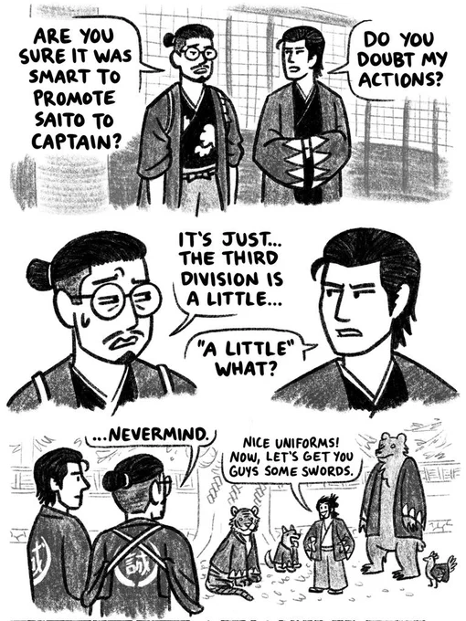 Black and white 3 panel comic. From Like a Dragon: Ishin!, Todo Heisuke (using Tianyou Zhao's model) speaks worriedly to Hijikata Toshizo (using Yoshitaka Mine's model) at the Shinsengumi headquarters.

Panel 1)

Todo: Are you sure it was smart to promote Saito to captain?

Hijikata: Do you doubt my actions?

Panel 2)

Todo: It's just... The third division is a little...

Hijikata: "A little" what? 

Panel 3)

We look over their shoulders to see Saito in the yard with a tiger, dog, bear, and chicken that he recruited into the third division. They're wearing Shinsengumi jackets.

Todo: ...Nevermind.

Saito (to the animals): Nice uniforms! Now, let's get you guys some swords.