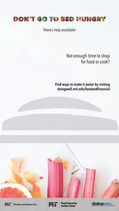 Don’t go to bed hungry, there’s help available! Below are common challenges MIT students face when trying to access food, scan a QR code to get the support you need or visit https://doingwell.mit.edu/foodandfinancial/. Not enough money. Not aware of resources. Not enough time. Logos for MIT Food Security Action Team, MIT Division of Student Life, and DoingWell at MIT.  
