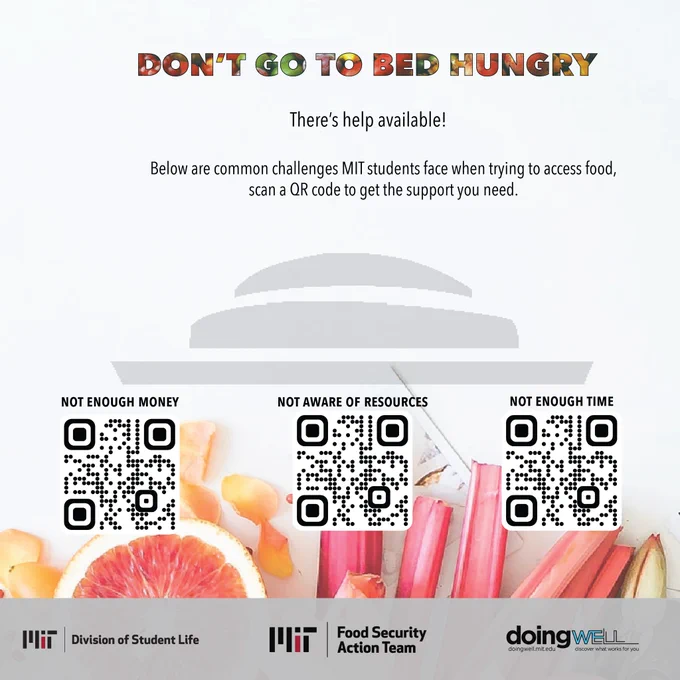 Don’t go to bed hungry, there’s help available! Below are common challenges MIT students face when trying to access food, scan a QR code to get the support you need or visit https://doingwell.mit.edu/foodandfinancial/. Not enough money. Not aware of resources. Not enough time. Logos for MIT Food Security Action Team, MIT Division of Student Life, and DoingWell at MIT.  
