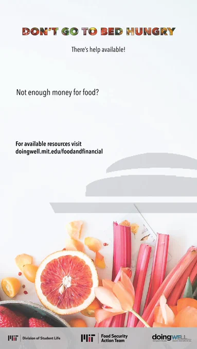 Don’t go to bed hungry, there’s help available! Below are common challenges MIT students face when trying to access food, scan a QR code to get the support you need or visit https://doingwell.mit.edu/foodandfinancial/. Not enough money. Not aware of resources. Not enough time. Logos for MIT Food Security Action Team, MIT Division of Student Life, and DoingWell at MIT.  
