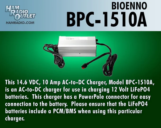 Picture of Bioenno BPC-1510A charger
https://hro.net/UDMwOS84UnF
This 14.6 VDC, 10 Amp AC-to-DC Charger, Model BPC-1510A, is an AC-to-DC charger for use in charging 12 Volt LiFePO4 batteries.  This charger has a PowerPole connector for easy connection to the battery.  Please ensure that the LiFePO4 batteries include a PCM/BMS when using this particular charger.
See all our products here: https://www.hamradio.com