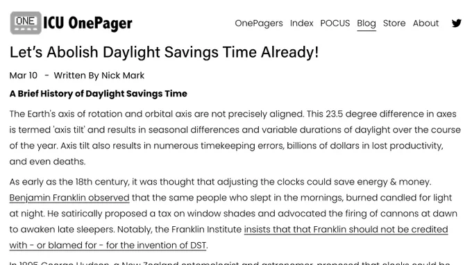 ICU One Pager

Let’s Abolish Daylight Savings Time Already!

Mar 10 

Written By Nick Mark

A Brief History of Daylight Savings Time

The Earth's axis of rotation and orbital axis are not precisely aligned. This 23.5 degree difference in axes is termed 'axis tilt' and results in seasonal differences and variable durations of daylight over the course of the year. Axis tilt also results in numerous timekeeping errors, billions of dollars in lost productivity, and even deaths.

As early as the 18th century, it was thought that adjusting the clocks could save energy & money. Benjamin Franklin observed that the same people who slept in the mornings, burned candled for light at night. He satirically proposed a tax on window shades and advocated the firing of cannons at dawn to awaken late sleepers. Notably, the Franklin Institute insists that that Franklin should not be credited with - or blamed for - for the invention of DST.

In 1895 George Hudson, a New Zealand entomologist and…