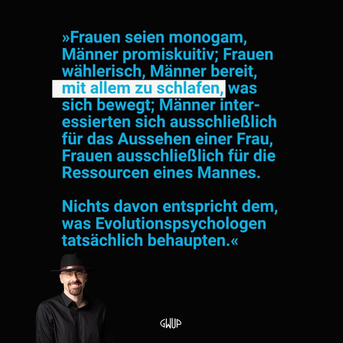 "Frauen seien monogam, Männer promiskuitiv; Frauen wählerisch, Männer bereit, mit allem zu schlafen, was sich bewegt; Männer interessierten sich ausschließlich für das Aussehen einer Frau, Frauen ausschließlich für die Ressourcen eines Mannes. Nichts davon entspricht dem, was Evolutionspsychologen tatsächlich behaupten." – Prof. Steve Stewart-Williams, Psychologe