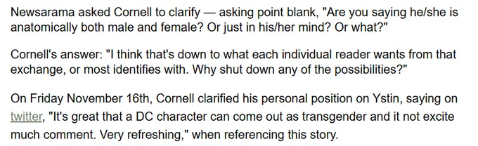 Newsarama asked Cornell: "Are you saying he/she is anatomically both male and female? Or just in his/her mind? Or what?"

Cornell said "I think that's down to what each individual reader wants from that exchange, or most identifies with. Why shut down any of the possibilities?" 

Cornell also said on twitter "It's great that a DC character can come out as transgender and it not excite much comment. Very refreshing."