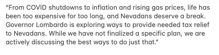 From COVID shutdowns to inflation and rising gas prices, life has been too expensive for too long, and Nevadans deserve a break. Governor Lombardo is exploring ways to provide needed tax relief to Nevadans. While we have not finalized a specific plan, we are actively discussing the best ways to do just that.