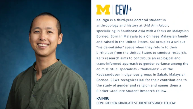 A person smiling in front of a blue background. On the left, there is text with the University of Michigan logo and "CEW ." It describes Kai Ngu as a third-year doctoral student at U-M Ann Arbor, specializing in Southeast Asia and focusing on Malaysian Borneo. It mentions Kai's unique perspective from their Malaysian and U.S. experiences and their research efforts on gender variance among the Kadazanusund indigenous groups. At the bottom, it notes Kai Ngu as a CEW  Riecker Graduate Student Research Fellow.