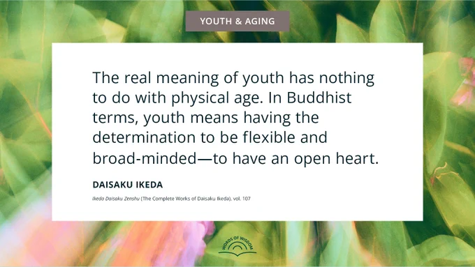 “The real meaning of youth has nothing to do with physical age. In Buddhist terms, youth means having the determination to be flexible and broad-minded—to have an open heart.”—Daisaku Ikeda
[Ikeda Daisaku Zenshu (The Complete Works of Daisaku Ikeda), vol. 107]