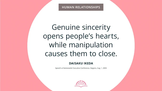 “Genuine sincerity opens people’s hearts, while manipulation causes them to close.”—Daisaku Ikeda
[Speech at Nationwide Executive Conference, Nagano, Aug. 1, 2006]