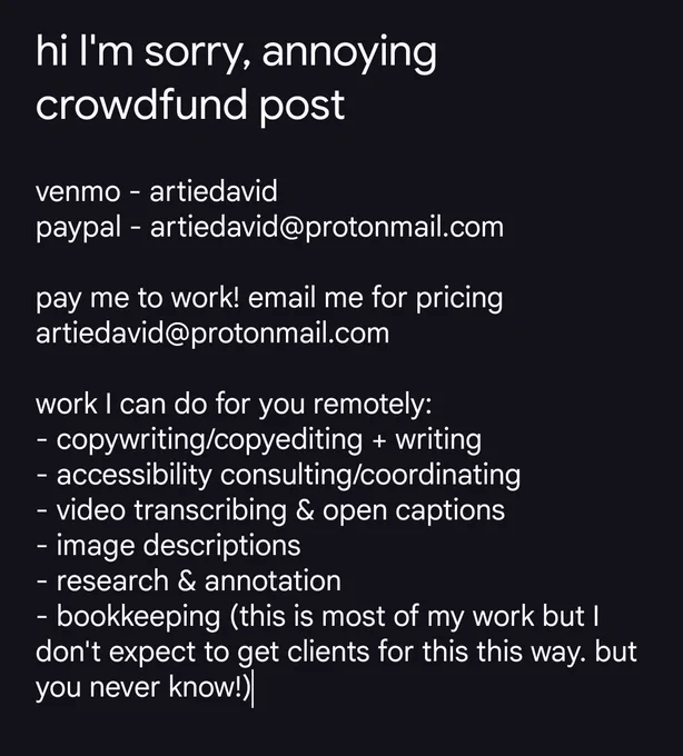hi I'm sorry, annoying crowdfund post

vnmo - artiedavid
pypal - artiedavid@protonmail.com
zlle etc on rq

pay me to work! email me for pricing artiedavid@protonmail.com

some work I can do for you remotely:
- copywriting/copyediting   writing
- accessibility consulting/coordinating
-video transcribing & open captions
- image descriptions
-research & annotation
- bookkeeping (this is most of my work but I don't expect to get clients for this this way. but you never know!)