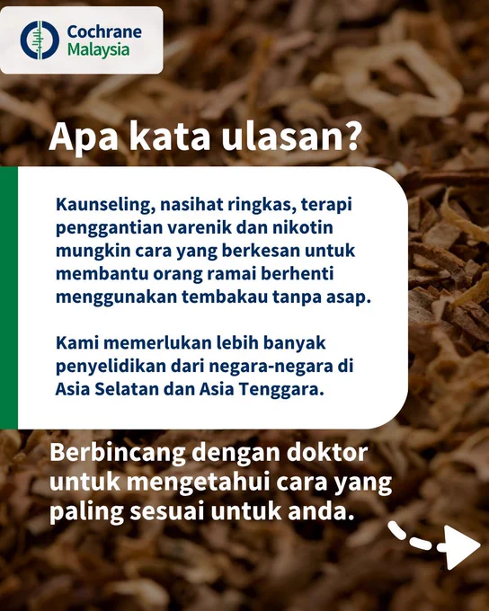 Apa kata ulasan? Kaunseling, nasihat ringkas, terapi penggantian varenik dan nikotin mungkin cara yang berkesan untuk membantu orang ramai berhenti menggunakan tembakau tanpa asap. Kami memerlukan lebih banyak penyelidikan dari negara‐negara di Asia Selatan dan Asia Tenggara. 
Berbincang dengan doktor untuk mengetahui cara yang paling sesuai untuk anda.