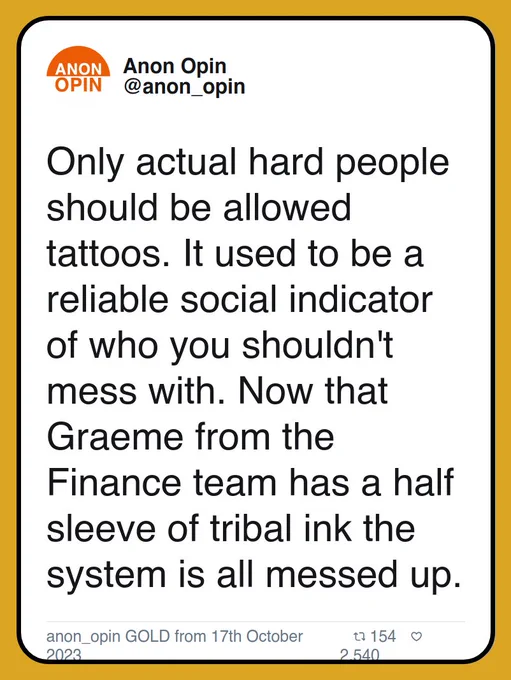 Only actual hard people should be allowed tattoos. It used to be a reliable social indicator of who you shouldn't mess with. Now that Graeme from the Finance team has a half sleeve of tribal ink the system is all messed up.

anon_opin GOLD from 17th October 2023