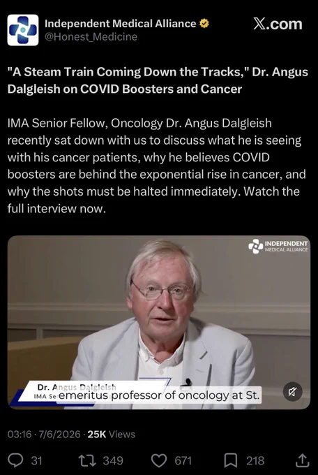 Independent Medical Alliance 
@Honest_Medicine

"A Steam Train Coming Down the Tracks," Dr. Angus Dalgleish on COVID Boosters and Cancer
IMA Senior Fellow, Oncology Dr. Angus Dalgleish recently sat down with us to discuss what he is seeing with his cancer patients, why he believes COVID boosters are behind the exponential rise in cancer, and why the shots must be halted immediately. Watch the full interview now.

03:16 • 7/6/2026 • 25K Views