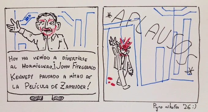 Cómic de 2 viñetas
Primera Viñeta
Pablo Motorbikes: Hoy ha venido a divertirse al Hormiguero... ¡John Fitzgerald Kennedy pausado a mitad de la Película de Zapruder!
Segunda Viñeta
Entra al plató, entre aplausos. JFK con la cabeza a medio explotar
Abajo "Pyro nikofex '26 :)"