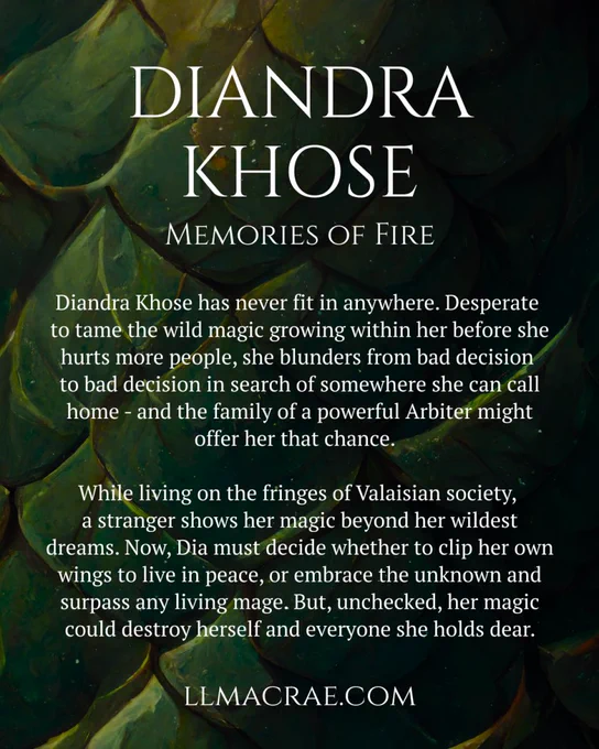 Background of green dragon scales with the following text in white:

Diandra Khose
Memories of Fire

Diandra Khose has never fit in anywhere. Desperate to tame the wild magic growing within her before she hurts more people, she blunders from bad decision to bad decision in search of somewhere she can call home - and the family of a powerful Arbiter might offer her that chance.

While living on the fringes of Valaisian society, a stranger shows her magic beyond her wildest dreams. Now, Dia must decide whether to clip her own wings to live in peace, or embrace the unknown and surpass any living mage. But, unchecked, her magic could destroy herself and everyone she holds dear.

llmacrae.com