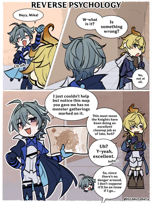 **Reverse Psychology**

Lohen: "Heyy, Mika!"

Mika: "W-what is it? Is something wrong?" 
Lohen: "No, not at all."

Lohen: "I just couldn't help but notice this map you gave me has no monster gatherings marked on it. This means the Knights have been doing an excellent cleanup job as of late, huh?"

Mika: "Uh? Y-yeah, excellent. Haha..."
Lohen: "So, since there's no danger around, I don't suppose it'll be an issue if I go..."