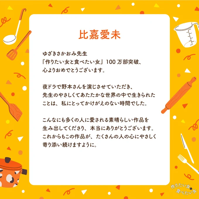 テキスト：
比嘉愛未
ゆざきさかおみ先生
『作りたい女と食べたい女』100万部突破、心よりおめでとうございます。
夜ドラで野本さんを演じさせていただき、
先生のやさしくてあたたかな世界の中で生きられたことは、私にとってかけがえのない時間でした。
こんなにも多くの人に愛される素晴らしい作品を生み出してくださり、本当にありがとうございます。
これからもこの作品が、たくさんの人の心にやさしく寄り添い続けますように。
