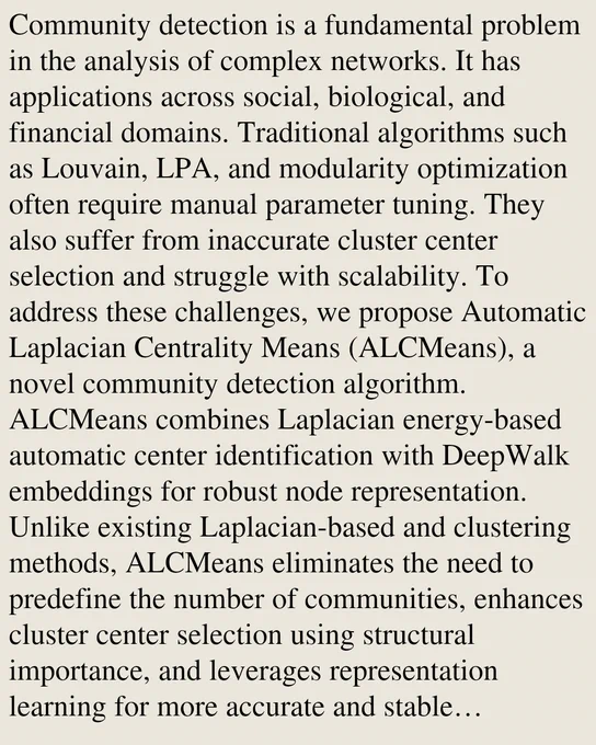 Community detection is a fundamental problem in the analysis of complex networks. It has applications across social, biological, and financial domains. Traditional algorithms such as Louvain, LPA, and modularity optimization often require manual parameter tuning. They also suffer from inaccurate cluster center selection and struggle with scalability. To address these challenges, we propose Automatic Laplacian Centrality Means (ALCMeans), a novel community detection algorithm. ALCMeans combines Laplacian energy-based automatic center identification with DeepWalk embeddings for robust node representation. Unlike existing Laplacian-based and clustering methods, ALCMeans eliminates the need to predefine the number of communities, enhances cluster center selection using structural importance, and leverages representation learning for more accurate and stable assignments. Experimental results on benchmark datasets demonstrate 10 to 20 percent higher NMI and ARI scores compared to Louvain, Ne