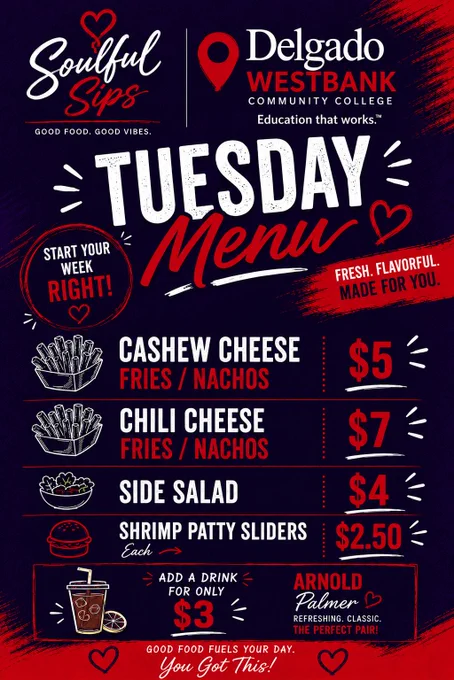 May be a graphic of text that says 'Soulful Sips Delgado WESTBANK COMMUNITY COLLEGE GOOD FOOD .GOOD VIBES Education that works."  GOOD TUESDAY START YOUR WEEK FLAVORFUL. RIGHT! Menu FRESH. MADE FOR YOU. CASHEW CHEESE FRIES NACHOS CHILI CHEESE FRIES NACHOS SIDE SIDE SALAD SHRIMP PATTY SLIDERS Cash $5 $7 $4 $2.50 ADD DRINK FOR ONLY $3 GOOD FOOD FUELS YOUR DAY.  you Got This! ARNOLD Palmer REFRESHING CLASSIC.'