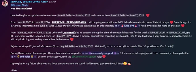A screenshot about JinksClip's announcement regarding streams from June 11th, 2026 to June 14th, 2026 and streams from June 20th, 2026 to June 27th, 2026. From June 11th, 2026 to June 14th, 2026, JinksClip will be going on vacation with IRL friends and will be away from his computer, thus meaning, no streams during this time. From June 20th, 2026 to June 26th, 2026, JinksClip's hours at his IRL work will expanded for the week. Because of this, JinksClip will be prioritizing rest and his mental health over streaming and content creation during this time. But, JinksClip will try to stream if possible. Then on June 27th, 2026, JinksClip will have another doctor's appointment regarding his stomach. Again, there is a possibility JinksClip streams on June 27th, 2026, but he will be prioritizing rest and his mental health over streaming and content creation.