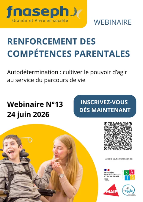 Affiche webinaire
Logo FNASEPH
Renforcement des compétences parentales 
Autodétermination : cultiver le pouvoir d'agir au service du parcours de vie 
Webinaire 13 : 24 juin 2026
Inscrivez-vous dès maintenant 
QR code
Avec le soutien financier de : SAIS 92, ministère des solidarités, MAIF, Collectif je t'Aide 