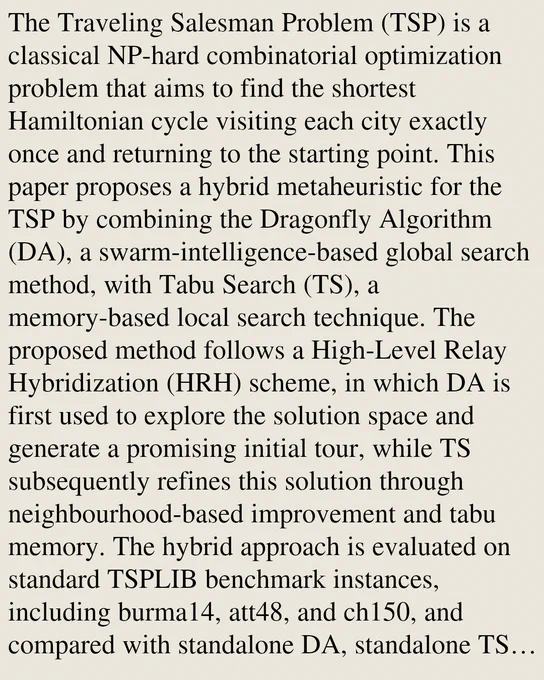 The Traveling Salesman Problem (TSP) is a classical NP-hard combinatorial optimization problem that aims to find the shortest Hamiltonian cycle visiting each city exactly once and returning to the starting point. This paper proposes a hybrid metaheuristic for the TSP by combining the Dragonfly Algorithm (DA), a swarm-intelligence-based global search method, with Tabu Search (TS), a memory-based local search technique. The proposed method follows a High-Level Relay Hybridization (HRH) scheme, in which DA is first used to explore the solution space and generate a promising initial tour, while TS subsequently refines this solution through neighbourhood-based improvement and tabu memory. The hybrid approach is evaluated on standard TSPLIB benchmark instances, including burma14, att48, and ch150, and compared with standalone DA, standalone TS, and several classical metaheuristics such as Genetic Algorithm, Ant Colony Optimization, Particle Swarm Optimization, and Random Search. A systematic